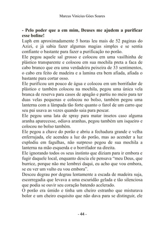 Marcus Vinicius Góes Soares
- Pelo poder que a em mim, Deuses me ajudem a purificar
esse boline!
Luph em aproximadamente 5 horas leu mais de 52 paginas do
Azizi, e já sabia fazer algumas magias simples e se sentia
confiante o bastante para fazer a purificação no porão.
Ele pegou aquele sal grosso e colocou em uma vasilhinha de
plástico transparente e colocou em sua mochila preta a faca de
cabo branco que era uma verdadeira peixeira de 33 sentimentos,
o cabo era feito de madeira e a lamina era bem afiada, afiada o
bastante para cortar osso.
Ele purificou um pouco de água e colocou em um borrifador de
plástico e também colocou na mochila, pegou uma única vela
branca de reserva para casos de apagão e partiu no meio para ter
duas velas pequenas e colocou no bolso, também pegou uma
lanterna com a lâmpada tão forte quanto o farol de um carro que
seu pai usava as vezes quando saia para pescar.
Ele pegou uma lata de spray para matar insetos caso alguma
aranha aparecesse, odiava aranhas, pegou também um isqueiro e
colocou no bolso também.
Ele pegou a chave do porão e abriu a fechadura grande e velha
enferrujada, ele acendeu a luz do porão, mas ao acender a luz
explodiu em fagulhas, não surpreso pegou de sua mochila a
lanterna na mão esquerda e o borrifador na direita.
Ele ignorando todos os seus instinto que diziam para ir embora e
fugir daquele local, enquanto descia ele pensava “meu Deus, que
burrice, porque não me lembrei daqui, eu acho que vou embora,
se eu ver um vulto eu vou embora”.
Desceu degrau por degrau lentamente a escada de madeira suja,
escorregadia que levava a uma escuridão gelada e tão silenciosa
que podia se ouvir seu coração batendo acelerado.
O porão era úmido e tinha um cheiro estranho que misturava
bolor e um cheiro esquisito que não dava para se distinguir, ele
- 44 -
 