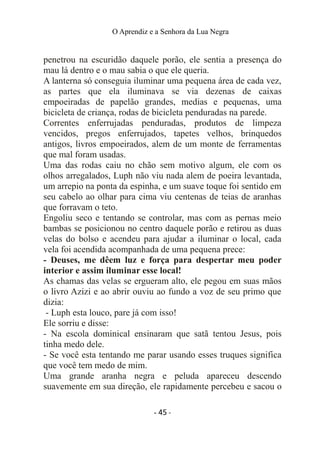 O Aprendiz e a Senhora da Lua Negra
penetrou na escuridão daquele porão, ele sentia a presença do
mau lá dentro e o mau sabia o que ele queria.
A lanterna só conseguia iluminar uma pequena área de cada vez,
as partes que ela iluminava se via dezenas de caixas
empoeiradas de papelão grandes, medias e pequenas, uma
bicicleta de criança, rodas de bicicleta penduradas na parede.
Correntes enferrujadas penduradas, produtos de limpeza
vencidos, pregos enferrujados, tapetes velhos, brinquedos
antigos, livros empoeirados, alem de um monte de ferramentas
que mal foram usadas.
Uma das rodas caiu no chão sem motivo algum, ele com os
olhos arregalados, Luph não viu nada alem de poeira levantada,
um arrepio na ponta da espinha, e um suave toque foi sentido em
seu cabelo ao olhar para cima viu centenas de teias de aranhas
que forravam o teto.
Engoliu seco e tentando se controlar, mas com as pernas meio
bambas se posicionou no centro daquele porão e retirou as duas
velas do bolso e acendeu para ajudar a iluminar o local, cada
vela foi acendida acompanhada de uma pequena prece:
- Deuses, me dêem luz e força para despertar meu poder
interior e assim iluminar esse local!
As chamas das velas se ergueram alto, ele pegou em suas mãos
o livro Azizi e ao abrir ouviu ao fundo a voz de seu primo que
dizia:
- Luph esta louco, pare já com isso!
Ele sorriu e disse:
- Na escola dominical ensinaram que satã tentou Jesus, pois
tinha medo dele.
- Se você esta tentando me parar usando esses truques significa
que você tem medo de mim.
Uma grande aranha negra e peluda apareceu descendo
suavemente em sua direção, ele rapidamente percebeu e sacou o
- 45 -
 