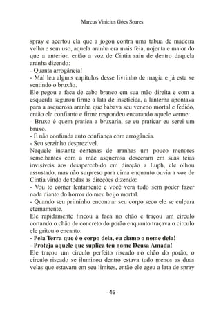 Marcus Vinicius Góes Soares
spray e acertou ela que a jogou contra uma tabua de madeira
velha e sem uso, aquela aranha era mais feia, nojenta e maior do
que a anterior, então a voz de Cintia saiu de dentro daquela
aranha dizendo:
- Quanta arrogância!
- Mal leu alguns capítulos desse livrinho de magia e já esta se
sentindo o bruxão.
Ele pegou a faca de cabo branco em sua mão direita e com a
esquerda segurou firme a lata de inseticida, a lanterna apontava
para a asquerosa aranha que babava seu veneno mortal e fedido,
então ele confiante e firme respondeu encarando aquele verme:
- Bruxo é quem pratica a bruxaria, se eu praticar eu serei um
bruxo.
- E não confunda auto confiança com arrogância.
- Seu serzinho desprezível.
Naquele instante centenas de aranhas um pouco menores
semelhantes com a mãe asquerosa desceram em suas teias
invisíveis aos desapercebido em direção a Luph, ele olhou
assustado, mas não surpreso para cima enquanto ouvia a voz de
Cintia vindo de todas as direções dizendo:
- Vou te comer lentamente e você vera tudo sem poder fazer
nada diante do horror do meu beijo mortal.
- Quando seu priminho encontrar seu corpo seco ele se culpara
eternamente.
Ele rapidamente fincou a faca no chão e traçou um circulo
cortando o chão de concreto do porão enquanto traçava o circulo
ele gritou o encanto:
- Pela Terra que é o corpo dela, eu clamo o nome dela!
- Proteja aquele que suplica teu nome Deusa Amada!
Ele traçou um circulo perfeito riscado no chão do porão, o
circulo riscado se iluminou dentro estava tudo menos as duas
velas que estavam em seu limites, então ele egeu a lata de spray
- 46 -
 