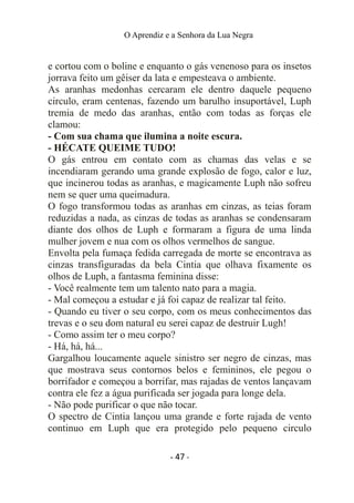O Aprendiz e a Senhora da Lua Negra
e cortou com o boline e enquanto o gás venenoso para os insetos
jorrava feito um gêiser da lata e empesteava o ambiente.
As aranhas medonhas cercaram ele dentro daquele pequeno
circulo, eram centenas, fazendo um barulho insuportável, Luph
tremia de medo das aranhas, então com todas as forças ele
clamou:
- Com sua chama que ilumina a noite escura.
- HÉCATE QUEIME TUDO!
O gás entrou em contato com as chamas das velas e se
incendiaram gerando uma grande explosão de fogo, calor e luz,
que incinerou todas as aranhas, e magicamente Luph não sofreu
nem se quer uma queimadura.
O fogo transformou todas as aranhas em cinzas, as teias foram
reduzidas a nada, as cinzas de todas as aranhas se condensaram
diante dos olhos de Luph e formaram a figura de uma linda
mulher jovem e nua com os olhos vermelhos de sangue.
Envolta pela fumaça fedida carregada de morte se encontrava as
cinzas transfiguradas da bela Cintia que olhava fixamente os
olhos de Luph, a fantasma feminina disse:
- Você realmente tem um talento nato para a magia.
- Mal começou a estudar e já foi capaz de realizar tal feito.
- Quando eu tiver o seu corpo, com os meus conhecimentos das
trevas e o seu dom natural eu serei capaz de destruir Lugh!
- Como assim ter o meu corpo?
- Há, há, há...
Gargalhou loucamente aquele sinistro ser negro de cinzas, mas
que mostrava seus contornos belos e femininos, ele pegou o
borrifador e começou a borrifar, mas rajadas de ventos lançavam
contra ele fez a água purificada ser jogada para longe dela.
- Não pode purificar o que não tocar.
O spectro de Cintia lançou uma grande e forte rajada de vento
continuo em Luph que era protegido pelo pequeno circulo
- 47 -
 