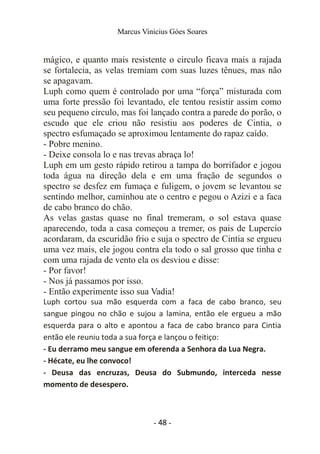 Marcus Vinicius Góes Soares
mágico, e quanto mais resistente o circulo ficava mais a rajada
se fortalecia, as velas tremiam com suas luzes tênues, mas não
se apagavam.
Luph como quem é controlado por uma “força” misturada com
uma forte pressão foi levantado, ele tentou resistir assim como
seu pequeno circulo, mas foi lançado contra a parede do porão, o
escudo que ele criou não resistiu aos poderes de Cintia, o
spectro esfumaçado se aproximou lentamente do rapaz caído.
- Pobre menino.
- Deixe consola lo e nas trevas abraça lo!
Luph em um gesto rápido retirou a tampa do borrifador e jogou
toda água na direção dela e em uma fração de segundos o
spectro se desfez em fumaça e fuligem, o jovem se levantou se
sentindo melhor, caminhou ate o centro e pegou o Azizi e a faca
de cabo branco do chão.
As velas gastas quase no final tremeram, o sol estava quase
aparecendo, toda a casa começou a tremer, os pais de Lupercio
acordaram, da escuridão frio e suja o spectro de Cintia se ergueu
uma vez mais, ele jogou contra ela todo o sal grosso que tinha e
com uma rajada de vento ela os desviou e disse:
- Por favor!
- Nos já passamos por isso.
- Então experimente isso sua Vadia!
Luph cortou sua mão esquerda com a faca de cabo branco, seu
sangue pingou no chão e sujou a lamina, então ele ergueu a mão
esquerda para o alto e apontou a faca de cabo branco para Cintia
então ele reuniu toda a sua força e lançou o feitiço:
- Eu derramo meu sangue em oferenda a Senhora da Lua Negra.
- Hécate, eu lhe convoco!
- Deusa das encruzas, Deusa do Submundo, interceda nesse
momento de desespero.
- 48 -
 