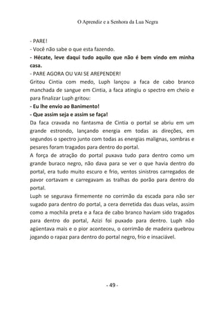 O Aprendiz e a Senhora da Lua Negra
- PARE!
- Você não sabe o que esta fazendo.
- Hécate, leve daqui tudo aquilo que não é bem vindo em minha
casa.
- PARE AGORA OU VAI SE AREPENDER!
Gritou Cintia com medo, Luph lançou a faca de cabo branco
manchada de sangue em Cintia, a faca atingiu o spectro em cheio e
para finalizar Luph gritou:
- Eu lhe envio ao Banimento!
- Que assim seja e assim se faça!
Da faca cravada no fantasma de Cintia o portal se abriu em um
grande estrondo, lançando energia em todas as direções, em
segundos o spectro junto com todas as energias malignas, sombras e
pesares foram tragados para dentro do portal.
A força de atração do portal puxava tudo para dentro como um
grande buraco negro, não dava para se ver o que havia dentro do
portal, era tudo muito escuro e frio, ventos sinistros carregados de
pavor cortavam e carregavam as tralhas do porão para dentro do
portal.
Luph se segurava firmemente no corrimão da escada para não ser
sugado para dentro do portal, a cera derretida das duas velas, assim
como a mochila preta e a faca de cabo branco haviam sido tragados
para dentro do portal, Azizi foi puxado para dentro. Luph não
agüentava mais e o pior aconteceu, o corrimão de madeira quebrou
jogando o rapaz para dentro do portal negro, frio e insaciável.
- 49 -
 