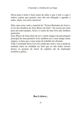 O Aprendiz e a Senhora da Lua Negra
Deixo para o leitor o bom senso de saber o que é real e o que é
mítico, espero que gostem, mas não sou obrigado a agradar a
todos, aliais, isso nem é possível.
Mais uma coisa, todo o material de “Textos Retirados do Azizi o
Livro das Sombras de Zeus Bruxo de Gaia”, foi escrito por mim
para um outro projeto, Azizi é o nome do meu livro das sombras
particular.
Zeus Bruxo de Gaia alem de ser o nome mágico do personagem
principal do meu primeiro livro também era o meu antigo nome
mágico, é claro que o meu nome de trabalho foi alterado.
Todo o conteúdo desse livro foi criado por mim e sem a ajuda de
nenhum outro ou entidade (se bem que eu não tenho certeza
disso), os poemas de inicio de capitulo são de inspiração
ocultista e gótica.
Boa Leitura...
- 5 -
 