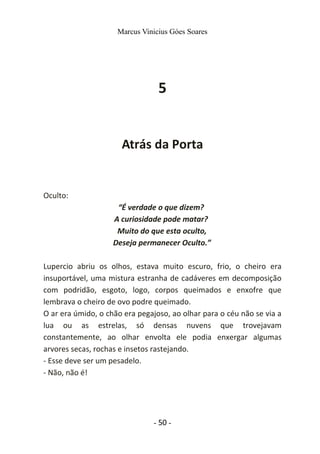 Marcus Vinicius Góes Soares
5
Atrás da Porta
Oculto:
“É verdade o que dizem?
A curiosidade pode matar?
Muito do que esta oculto,
Deseja permanecer Oculto.”
Lupercio abriu os olhos, estava muito escuro, frio, o cheiro era
insuportável, uma mistura estranha de cadáveres em decomposição
com podridão, esgoto, logo, corpos queimados e enxofre que
lembrava o cheiro de ovo podre queimado.
O ar era úmido, o chão era pegajoso, ao olhar para o céu não se via a
lua ou as estrelas, só densas nuvens que trovejavam
constantemente, ao olhar envolta ele podia enxergar algumas
arvores secas, rochas e insetos rastejando.
- Esse deve ser um pesadelo.
- Não, não é!
- 50 -
 