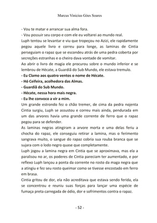 Marcus Vinicius Góes Soares
- Vou te matar e arrancar sua alma fora.
- Vou possuir seu corpo e com ele eu voltarei ao mundo real.
Luph tentou se levantar e viu que tropeçou no Azizi, ele rapidamente
pegou aquele livro e correu para longe, as laminas de Cintia
perseguiam o rapaz que se escondeu atrás de uma pedra coberta por
secreções estranhas e o cheiro dava vontade de vomitar.
Ao abrir o livro de magia ele procurou sobre o mundo inferior e se
lembrou de Hécate, a Guardiã do Sub Mundo, ele estava tremulo.
- Eu Clamo aos quatro ventos o nome de Hécate.
- Hó Ceifeira, acolhedora das Almas.
- Guardiã do Sub Mundo.
- Hécate, nessa hora mais negra.
- Eu lhe convoco a vir a mim.
Um grande estrondo fez o chão tremer, de cima da pedra nojenta
Cintia surgiu, Luph se assustou e correu mais ainda, pendurada em
um das arvores havia uma grande corrente de ferro que o rapaz
pegou para se defender.
As laminas negras atingiram a arvore morta e uma delas feriu a
chocha do rapaz, ele conseguiu retirar a lamina, mas o ferimento
sangrava muito, o sangue do rapaz cobria sua rouba branca que se
sujara com o lodo negro quase que completamente.
Luph jogou a lamina negra em Cintia que se aproximava, mas ela a
paralisou no ar, os poderes de Cintia pareciam ter aumentado, e por
reflexo Luph lançou a ponta da corrente no rosto da maga negra que
a atingiu e fez seu rosto queimar como se tivesse encostado em ferro
em brasa.
Cintia gritou de dor, ela não acreditava que estava sendo ferida, ela
se concentrou e reuniu suas forças para lançar uma espécie de
fumaça preta carregada de ódio, dor e sofrimentos contra o rapaz.
- 52 -
 