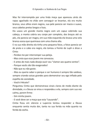 O Aprendiz e a Senhora da Lua Negra
Mas foi interrompida por uma linda moça que apareceu atrás do
rapaz agachado no chão sem conseguir se levantar, ela era muito
branca, seus olhos eram negros, sua pele parecia ser macia e suave,
seus cabelos pretos longos e lisos.
Ela usava um grande manto negro com um capuz cobrindo sua
cabeça, o manto cobria seu corpo por completo, dos braços até os
pés, ela parecia ser magra, em sua mão esquerda ela levava uma vela
branca acesa que queimava com uma chama alta.
E na sua mão direita ela tinha uma pequena foice, a foice parecia ser
de prata e o cabo era negro, ela tomou a frente de Luph e disse a
Cinta:
- Perdoe me por interromper sua peleja.
- Mas creio que esse jovem me convocou.
- E antes de mais nada desejo ouvir seu “clamor aos quatro ventos”.
- Porque vocês são tão exagerados!
- Não que eu não goste.
- Mas eu queria saber o porque o ser humano é sempre tão vaidoso,
sempre criando coisas grandes para demonstrar seu ego inflado pelo
espelho da sociedade.
- Você é Hécate?
Perguntou Cintia que demonstrava sinais claros de medo diante da
divindade, e a Deusa se virou e respondeu a ela, sempre com sua voz
calma, porem firme:
- Sim minha jovem.
- E você deve ser a moça que esta “causando”.
Cintia ficou em silencio e Lupercio tentou responder a Deusa
enquanto sentia muita dor, tanto na sua ferida na mão quanto na
ferida da cocha.
- 53 -
 