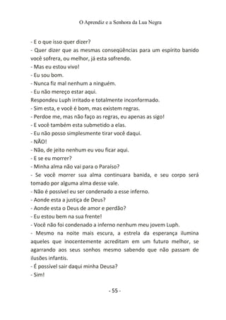 O Aprendiz e a Senhora da Lua Negra
- E o que isso quer dizer?
- Quer dizer que as mesmas conseqüências para um espírito banido
você sofrera, ou melhor, já esta sofrendo.
- Mas eu estou vivo!
- Eu sou bom.
- Nunca fiz mal nenhum a ninguém.
- Eu não mereço estar aqui.
Respondeu Luph irritado e totalmente inconformado.
- Sim esta, e você é bom, mas existem regras.
- Perdoe me, mas não faço as regras, eu apenas as sigo!
- E você também esta submetido a elas.
- Eu não posso simplesmente tirar você daqui.
- NÃO!
- Não, de jeito nenhum eu vou ficar aqui.
- E se eu morrer?
- Minha alma não vai para o Paraíso?
- Se você morrer sua alma continuara banida, e seu corpo será
tomado por alguma alma desse vale.
- Não é possível eu ser condenado a esse inferno.
- Aonde esta a justiça de Deus?
- Aonde esta o Deus de amor e perdão?
- Eu estou bem na sua frente!
- Você não foi condenado a inferno nenhum meu jovem Luph.
- Mesmo na noite mais escura, a estrela da esperança ilumina
aqueles que inocentemente acreditam em um futuro melhor, se
agarrando aos seus sonhos mesmo sabendo que não passam de
ilusões infantis.
- É possível sair daqui minha Deusa?
- Sim!
- 55 -
 