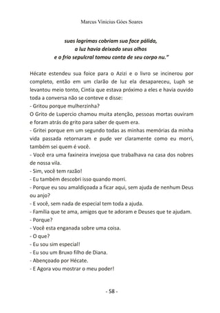 Marcus Vinicius Góes Soares
suas lagrimas cobriam sua face pálida,
a luz havia deixado seus olhos
e o frio sepulcral tomou conta de seu corpo nu.”
Hécate estendeu sua foice para o Azizi e o livro se incinerou por
completo, então em um clarão de luz ela desapareceu, Luph se
levantou meio tonto, Cintia que estava próximo a eles e havia ouvido
toda a conversa não se conteve e disse:
- Gritou porque mulherzinha?
O Grito de Lupercio chamou muita atenção, pessoas mortas ouviram
e foram atrás do grito para saber de quem era.
- Gritei porque em um segundo todas as minhas memórias da minha
vida passada retornaram e pude ver claramente como eu morri,
também sei quem é você.
- Você era uma faxineira invejosa que trabalhava na casa dos nobres
de nossa vila.
- Sim, você tem razão!
- Eu também descobri isso quando morri.
- Porque eu sou amaldiçoada a ficar aqui, sem ajuda de nenhum Deus
ou anjo?
- E você, sem nada de especial tem toda a ajuda.
- Família que te ama, amigos que te adoram e Deuses que te ajudam.
- Porque?
- Você esta enganada sobre uma coisa.
- O que?
- Eu sou sim especial!
- Eu sou um Bruxo filho de Diana.
- Abençoado por Hécate.
- E Agora vou mostrar o meu poder!
- 58 -
 