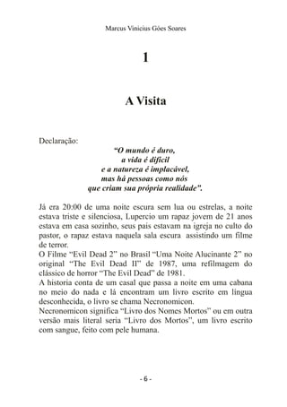 Marcus Vinicius Góes Soares
1
A Visita
Declaração:
“O mundo é duro,
a vida é difícil
e a natureza é implacável,
mas há pessoas como nós
que criam sua própria realidade”.
Já era 20:00 de uma noite escura sem lua ou estrelas, a noite
estava triste e silenciosa, Lupercio um rapaz jovem de 21 anos
estava em casa sozinho, seus pais estavam na igreja no culto do
pastor, o rapaz estava naquela sala escura assistindo um filme
de terror.
O Filme “Evil Dead 2” no Brasil “Uma Noite Alucinante 2” no
original “The Evil Dead II” de 1987, uma refilmagem do
clássico de horror “The Evil Dead” de 1981.
A historia conta de um casal que passa a noite em uma cabana
no meio do nada e lá encontram um livro escrito em língua
desconhecida, o livro se chama Necronomicon.
Necronomicon significa “Livro dos Nomes Mortos” ou em outra
versão mais literal seria “Livro dos Mortos”, um livro escrito
com sangue, feito com pele humana.
- 6 -
 