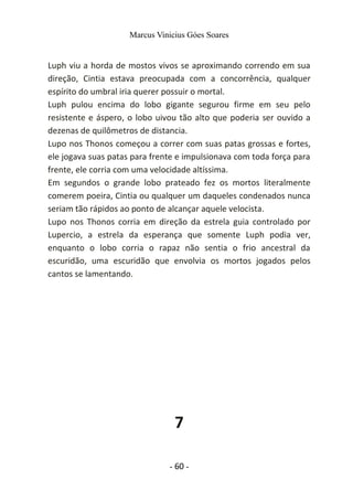 Marcus Vinicius Góes Soares
Luph viu a horda de mostos vivos se aproximando correndo em sua
direção, Cintia estava preocupada com a concorrência, qualquer
espírito do umbral iria querer possuir o mortal.
Luph pulou encima do lobo gigante segurou firme em seu pelo
resistente e áspero, o lobo uivou tão alto que poderia ser ouvido a
dezenas de quilômetros de distancia.
Lupo nos Thonos começou a correr com suas patas grossas e fortes,
ele jogava suas patas para frente e impulsionava com toda força para
frente, ele corria com uma velocidade altíssima.
Em segundos o grande lobo prateado fez os mortos literalmente
comerem poeira, Cintia ou qualquer um daqueles condenados nunca
seriam tão rápidos ao ponto de alcançar aquele velocista.
Lupo nos Thonos corria em direção da estrela guia controlado por
Lupercio, a estrela da esperança que somente Luph podia ver,
enquanto o lobo corria o rapaz não sentia o frio ancestral da
escuridão, uma escuridão que envolvia os mortos jogados pelos
cantos se lamentando.
7
- 60 -
 