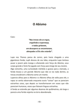 O Aprendiz e a Senhora da Lua Negra
O Abismo
Caos:
“Nas trevas ela se ergue,
engolindo a esperança,
e todos gritaram,
em desespero se encontraram,
abraçados a Éris eles estarão”.
Lupo nos Thonos parou de correr, pois havia chegado a uma
gigantesca fenda, Luph desceu de seu lobo, enquanto Lupo tentava
puxar o jovem pela manga o afastando com força do Abismo, seus
corpo grande e forte foi jogado com força para longe de seu mestre.
Algo estranho, uma curiosidade mórbida o guiava para a beirada, a
fenda levava a um grande Abismo que não se via nada dentro, as
trevas encobriam o Abismo como um manto.
Lupercio olhou para o Abismo e o Abismo olhou de volta para ele, o
rapaz se sentia observado enquanto ouvia “coisas” que se pareciam
estranhos uivos, que depois se transformaram em vozes que não
pareciam humanas, vozes que falavam línguas estranhas.
A fenda se estendia por algumas dezenas de quilômetros, ela larga e
parecia uma ferida nojenta na terra abandonada.
- 61 -
 