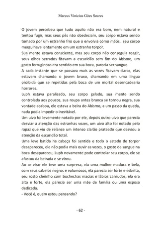 Marcus Vinicius Góes Soares
O jovem percebeu que tudo aquilo não era bom, nem natural e
tentou fugir, mas seus pés não obedeciam, seu corpo estava sendo
tomado por um estranho frio que o envolvia como mãos, seu corpo
mergulhava lentamente em um estranho torpor.
Sua mente estava consciente, mas seu corpo não conseguia reagir,
seus olhos serrados fitavam a escuridão sem fim do Abismo, um
gosto ferruginoso era sentido em sua boca, parecia ser sangue.
A cada instante que se passava mais as vozes ficavam claras, elas
estavam chamando o jovem bruxo, chamando em uma língua
proibida que se repetidas pela boca de um mortal desencadearia
horrores.
Luph estava paralisado, seu corpo gelado, sua mente sendo
controlada aos poucos, sua roupa antes branca se tornou negra, sua
vontade acabou, ele estava a beira do Abismo, a um passo da queda,
nada podia impedir o inevitável.
Um uivo foi levemente notado por ele, depois outro uivo que parecia
desviar a atenção das estranhas vozes, um uivo alto foi notado pelo
rapaz que viu de relance um intenso clarão prateado que desviou a
atenção da escuridão total.
Uma leve batida na cabeça foi sentida e todo o estado de torpor
desapareceu, ele não podia mais ouvir as vozes, o gosto de sangue na
boca desapareceu, Luph novamente pode controlar seu corpo, ele se
afastou da beirada e se virou.
Ao se virar ele teve uma surpresa, viu uma mulher madura e bela,
com seus cabelos negros e volumosos, ela parecia ser forte e esbelta,
seu rosto cheinho com bochechas macias e lábios carnudos, ela era
alta e forte, ela parecia ser uma mãe de família ou uma esposa
dedicada.
- Você é, quem estou pensando?
- 62 -
 