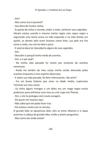 O Aprendiz e a Senhora da Lua Negra
- Sim!
- Mas como isso é possível?
- Sou dona de muitos rostos.
- Eu gosto de visitar o mundo, andar a noite, conhecer seus segredos.
Hécate estava usando o mesmo manto negro com capuz negro e
segurando uma tocha acesa na mão esquerda e na mão direita um
açoite, os dentes dela eram brancos como leite, sua pele era fria
como a noite, seu sorriso belo e puro.
- E você já deve ter descoberto alguns de seus segredos.
- Sim.
- Descobri o porquê tenho medo de aranhas.
- Sim, e o por quê?
- Na minha vida passada fui morto por centenas de aranhas
venenosas.
- Ainda me lembro do meu corpo morto sendo devorado pelas
aranhas enquanto o meu espírito observava.
- E sobre sua vida passada, foi bem interessante, não acha?
- Fui um bruxo Italiano que viveu na idade media, Luperculus
Tommasi era meu nome.
- Eu tinha alguns inimigos e um deles era um mago negro muito
poderoso, para enfrentar esse mau eu criei Lupo nos Thonos.
- Sim, e ele te protegeu com muita coragem.
- Ele quem me invocou aqui.
- Não sabia que ele podia fazer isso.
- Ele evoluiu muito com os séculos.
O grande lobo se aproximou dele, eles se entre olharam e o rapaz
acariciou a cabeça do grande lobo, então o jovem perguntou:
- Mas como ele ainda existe?
- 63 -
 