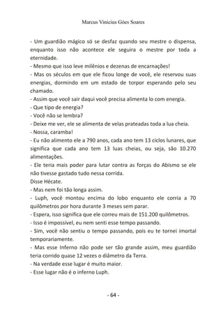 Marcus Vinicius Góes Soares
- Um guardião mágico só se desfaz quando seu mestre o dispensa,
enquanto isso não acontece ele seguira o mestre por toda a
eternidade.
- Mesmo que isso leve milênios e dezenas de encarnações!
- Mas os séculos em que ele ficou longe de você, ele reservou suas
energias, dormindo em um estado de torpor esperando pelo seu
chamado.
- Assim que você sair daqui você precisa alimenta lo com energia.
- Que tipo de energia?
- Você não se lembra?
- Deixe me ver, ele se alimenta de velas prateadas toda a lua cheia.
- Nossa, caramba!
- Eu não alimento ele a 790 anos, cada ano tem 13 ciclos lunares, que
significa que cada ano tem 13 luas cheias, ou seja, são 10.270
alimentações.
- Ele teria mais poder para lutar contra as forças do Abismo se ele
não tivesse gastado tudo nessa corrida.
Disse Hécate.
- Mas nem foi tão longa assim.
- Luph, você montou encima do lobo enquanto ele corria a 70
quilômetros por hora durante 3 meses sem parar.
- Espera, isso significa que ele correu mais de 151.200 quilômetros.
- Isso é impossível, eu nem senti esse tempo passando.
- Sim, você não sentiu o tempo passando, pois eu te tornei imortal
temporariamente.
- Mas esse Inferno não pode ser tão grande assim, meu guardião
teria corrido quase 12 vezes o diâmetro da Terra.
- Na verdade esse lugar é muito maior.
- Esse lugar não é o inferno Luph.
- 64 -
 