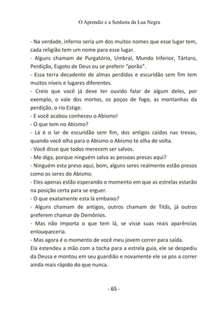O Aprendiz e a Senhora da Lua Negra
- Na verdade, inferno seria um dos muitos nomes que esse lugar tem,
cada religião tem um nome para esse lugar.
- Alguns chamam de Purgatório, Umbral, Mundo Inferior, Tártaro,
Perdição, Esgoto de Deus ou se preferir “porão”.
- Essa terra decadente de almas perdidas e escuridão sem fim tem
muitos níveis e lugares diferentes.
- Creio que você já deve ter ouvido falar de algum deles, por
exemplo, o vale dos mortos, os poços de fogo, as montanhas da
perdição, o rio Estige.
- E você acabou conheceu o Abismo!
- O que tem no Abismo?
- Lá é o lar de escuridão sem fim, dos antigos caídos nas trevas,
quando você olha para o Abismo o Abismo te olha de volta.
- Você disse que todos merecem ser salvos.
- Me diga, porque ninguém salva as pessoas presas aqui?
- Ninguém esta preso aqui, bom, alguns seres realmente estão presos
como os seres do Abismo.
- Eles apenas estão esperando o momento em que as estrelas estarão
na posição certa para se erguer.
- O que exatamente esta lá embaixo?
- Alguns chamam de antigos, outros chamam de Titãs, já outros
preferem chamar de Demônios.
- Mas não importa o que tem lá, se visse suas reais aparências
enlouqueceria.
- Mas agora é o momento de você meu jovem correr para saída.
Ela estendeu a mão com a tocha para a estrela guia, ele se despediu
da Deusa e montou em seu guardião e novamente ele se pos a correr
ainda mais rápido do que nunca.
- 65 -
 