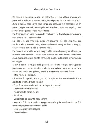 Marcus Vinicius Góes Soares
De repente ele pode sentir um estranho arrepio, olhou novamente
para todos os lados e não viu nada, o arrepio se tornou mais intenso.
Algo o puxou com força para longe do paredão e o carregou no ar
para o topo, ele não conseguia ver direito o que era aquilo, mas
sentiu que aquele ser era muito forte.
Ele foi jogado no topo do grande penhasco, se levantou e olhou para
trás e viu o seu seqüestrador.
Ele não era um monstro, nem um cadáver, ele não era feio, na
verdade ele era muito belo, seus cabelos eram negros, lisos e longos,
seu rosto era pálido, liso e sem maculas.
Ele parecia ser muito forte e magro, alto com olhos negros, ele estava
usando uma estranha roupa que parecia ser uma túnica com uma
calça cumprida, e um colete com capa longo, toda negra sem machas
ou rasgos.
Mesmo assim a roupa dele parecia ser muita antiga, seus gestos
pareciam ser muito sensíveis, ele se aproximou dele e tocou seu
rosto, seu toque era gelado, então o misterioso estranho falou:
- Meu nome é Bauhaus.
- E o seu é Lupercio Abreu, o mortal que se tornou imortal com a
ajuda da própria Deusa Hécate.
- E você esta tentando sair desse lugar horroroso.
- Como sabe de tudo isso?
- Não importa como eu sei.
- Eu só sei.
- Vou direto ao assunto meu jovem.
- Você é o único que pode enxergar a estrela guia, sendo assim você é
o único que pode encontrar a saída.
- Ou é isso que você imagina!
- Como assim?
- 68 -
 