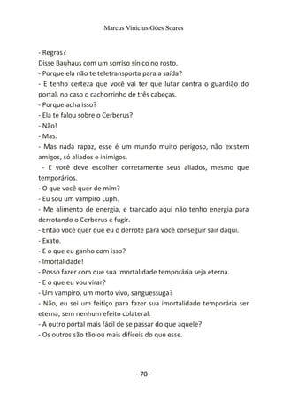 Marcus Vinicius Góes Soares
- Regras?
Disse Bauhaus com um sorriso sínico no rosto.
- Porque ela não te teletransporta para a saída?
- E tenho certeza que você vai ter que lutar contra o guardião do
portal, no caso o cachorrinho de três cabeças.
- Porque acha isso?
- Ela te falou sobre o Cerberus?
- Não!
- Mas.
- Mas nada rapaz, esse é um mundo muito perigoso, não existem
amigos, só aliados e inimigos.
- E você deve escolher corretamente seus aliados, mesmo que
temporários.
- O que você quer de mim?
- Eu sou um vampiro Luph.
- Me alimento de energia, e trancado aqui não tenho energia para
derrotando o Cerberus e fugir.
- Então você quer que eu o derrote para você conseguir sair daqui.
- Exato.
- E o que eu ganho com isso?
- Imortalidade!
- Posso fazer com que sua Imortalidade temporária seja eterna.
- E o que eu vou virar?
- Um vampiro, um morto vivo, sanguessuga?
- Não, eu sei um feitiço para fazer sua imortalidade temporária ser
eterna, sem nenhum efeito colateral.
- A outro portal mais fácil de se passar do que aquele?
- Os outros são tão ou mais difíceis do que esse.
- 70 -
 