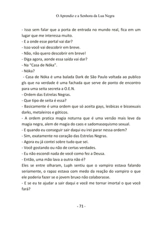 O Aprendiz e a Senhora da Lua Negra
- Isso sem falar que a porta de entrada no mundo real, fica em um
lugar que me interessa muito.
- E a onde esse portal vai dar?
- Isso você vai descobrir em breve.
- Não, não quero descobrir em breve!
- Diga agora, aonde essa saída vai dar?
- Na “Casa de Nóka”.
- Nóka?
- Casa de Nóka é uma balada Dark de São Paulo voltada ao publico
gls que na verdade é uma fachada que serve de ponto de encontro
para uma seita secreta a O.E.N.
- Ordem das Estrelas Negras.
- Que tipo de seita é essa?
- Basicamente é uma ordem que só aceita gays, lesbicas e bissexuais
darks, metaleiros e góticos.
- A ordem pratica magia noturna que é uma versão mais leve da
magia negra, alem de magia do caos e sadomasoquismo sexual.
- E quando eu conseguir sair daqui eu irei parar nessa ordem?
- Sim, exatamente no coração das Estrelas Negras.
- Agora eu já contei sobre tudo que sei.
- Você gostando ou não de certas verdades.
- Eu não escondi nada de você como fez a Deusa.
- Então, uma mão lava a outra não é?
Eles se entre olharam, Luph sentiu que o vampiro estava falando
seriamente, o rapaz estava com medo da reação do vampiro o que
ele poderia fazer se o jovem bruxo não colaborasse.
- E se eu te ajudar a sair daqui e você me tornar imortal o que você
fará?
- 71 -
 