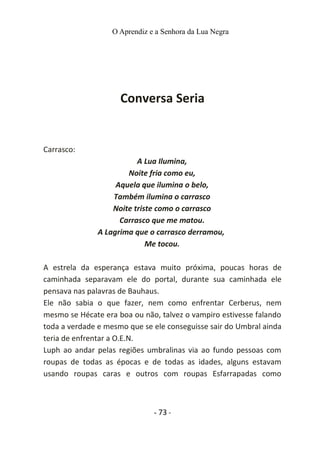 O Aprendiz e a Senhora da Lua Negra
Conversa Seria
Carrasco:
A Lua Ilumina,
Noite fria como eu,
Aquela que ilumina o belo,
Também ilumina o carrasco
Noite triste como o carrasco
Carrasco que me matou.
A Lagrima que o carrasco derramou,
Me tocou.
A estrela da esperança estava muito próxima, poucas horas de
caminhada separavam ele do portal, durante sua caminhada ele
pensava nas palavras de Bauhaus.
Ele não sabia o que fazer, nem como enfrentar Cerberus, nem
mesmo se Hécate era boa ou não, talvez o vampiro estivesse falando
toda a verdade e mesmo que se ele conseguisse sair do Umbral ainda
teria de enfrentar a O.E.N.
Luph ao andar pelas regiões umbralinas via ao fundo pessoas com
roupas de todas as épocas e de todas as idades, alguns estavam
usando roupas caras e outros com roupas Esfarrapadas como
- 73 -
 