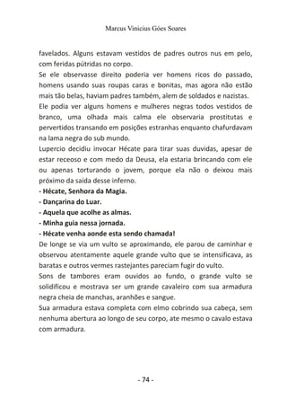 Marcus Vinicius Góes Soares
favelados. Alguns estavam vestidos de padres outros nus em pelo,
com feridas pútridas no corpo.
Se ele observasse direito poderia ver homens ricos do passado,
homens usando suas roupas caras e bonitas, mas agora não estão
mais tão belas, haviam padres também, alem de soldados e nazistas.
Ele podia ver alguns homens e mulheres negras todos vestidos de
branco, uma olhada mais calma ele observaria prostitutas e
pervertidos transando em posições estranhas enquanto chafurdavam
na lama negra do sub mundo.
Lupercio decidiu invocar Hécate para tirar suas duvidas, apesar de
estar receoso e com medo da Deusa, ela estaria brincando com ele
ou apenas torturando o jovem, porque ela não o deixou mais
próximo da saída desse inferno.
- Hécate, Senhora da Magia.
- Dançarina do Luar.
- Aquela que acolhe as almas.
- Minha guia nessa jornada.
- Hécate venha aonde esta sendo chamada!
De longe se via um vulto se aproximando, ele parou de caminhar e
observou atentamente aquele grande vulto que se intensificava, as
baratas e outros vermes rastejantes pareciam fugir do vulto.
Sons de tambores eram ouvidos ao fundo, o grande vulto se
solidificou e mostrava ser um grande cavaleiro com sua armadura
negra cheia de manchas, aranhões e sangue.
Sua armadura estava completa com elmo cobrindo sua cabeça, sem
nenhuma abertura ao longo de seu corpo, ate mesmo o cavalo estava
com armadura.
- 74 -
 