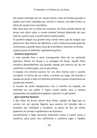 O Aprendiz e a Senhora da Lua Negra
Ele estava montado em um cavalo morto, cheio de feridas grandes e
podres que eram rodeadas por vermes e moscas, ele fedia muito, os
olhos do cavalo eram vermelhos.
Não dava para ver os olhos do cavaleiro, ele ficou parado diante do
bruxo sem dizer nada, o cavalo exalava fumaça fedorenta de suas
narinas, parecia que o cavalo inteiro estava podre.
O cavaleiro pegou sua grande lança ainda meio suja de sangue que
parecia ter dois metros de diâmetro, e sem nenhuma provocação ele
arremessou a grande lança cheia de arranhões e manchas no Bruxo.
Lupercio para se defender rapidamente gritou:
- Auxilium Argenteum!
E uma parede fina e meio transparente feita de luz prateada
apareceu diante do bruxo e o protegeu da lança, aquele forte
cavaleiro desembainhou sua grande espada que parecia ser de um
metal feio e enferrujado, mas muito afiada.
A espada era enorme parecia ter uns dois metros com o punho
esculpido na forma de um crânio, a lamina era larga, ele brandia a
espada ao vento e fazia um barulho estranho e quase insuportável ao
ouvido dos mortais.
O escudo de prata desapareceu com o barulho da espada, ele
montado eu seu podre e negro cavalo partiu para o ataque
preparando sua espada para golpear Lupercio, e Luph gritou:
- Ignis Contritio Hostem!
E das mãos do bruxo saíram duas fortes rajadas de fogo que se
uniram em um grande fogaréu que parecia ter tomado vida e
envolveu por completo o cavaleiro, os gritos de dor do cavalo
puderam ser ouvido a quilômetros de distancia.
Incrivelmente o fogo consumia letamente tanto o cavalo como o
cavaleiro, para parar seu sofrimento o cavaleiro fugiu a rápidos
- 75 -
 