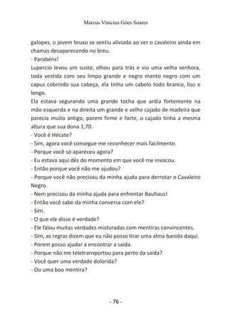 Marcus Vinicius Góes Soares
galopes, o jovem bruxo se sentiu aliviado ao ver o cavaleiro ainda em
chamas desaparecendo no breu.
- Parabéns!
Lupercio levou um susto, olhou para trás e viu uma velha senhora,
toda vestida com seu limpo grande e negro manto negro com um
capuz cobrindo sua cabeça, ela tinha um cabelo todo branco, liso e
longo.
Ela estava segurando uma grande tocha que ardia fortemente na
mão esquerda e na direita um grande e velho cajado de madeira que
parecia muito antigo, porem firme e forte, o cajado tinha a mesma
altura que sua dona 1,70.
- Você é Hécate?
- Sim, agora você consegue me reconhecer mais facilmente.
- Porque você só apareceu agora?
- Eu estava aqui dês do momento em que você me invocou.
- Então porque você não me ajudou?
- Porque você não precisou da minha ajuda para derrotar o Cavaleiro
Negro.
- Nem precisou da minha ajuda para enfrentar Bauhaus!
- Então você sabe da minha conversa com ele?
- Sim.
- O que ele disse é verdade?
- Ele falou muitas verdades misturadas com mentiras convincentes.
- Sim, as regras dizem que eu não posso tirar uma alma banida daqui.
- Porem posso ajudar a encontrar a saída.
- Porque não me teletransportou para perto da saída?
- Você quer uma verdade dolorida?
- Ou uma boa mentira?
- 76 -
 