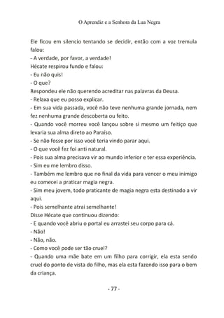 O Aprendiz e a Senhora da Lua Negra
Ele ficou em silencio tentando se decidir, então com a voz tremula
falou:
- A verdade, por favor, a verdade!
Hécate respirou fundo e falou:
- Eu não quis!
- O que?
Respondeu ele não querendo acreditar nas palavras da Deusa.
- Relaxa que eu posso explicar.
- Em sua vida passada, você não teve nenhuma grande jornada, nem
fez nenhuma grande descoberta ou feito.
- Quando você morreu você lançou sobre si mesmo um feitiço que
levaria sua alma direto ao Paraíso.
- Se não fosse por isso você teria vindo parar aqui.
- O que você fez foi anti natural.
- Pois sua alma precisava vir ao mundo inferior e ter essa experiência.
- Sim eu me lembro disso.
- Também me lembro que no final da vida para vencer o meu inimigo
eu comecei a praticar magia negra.
- Sim meu jovem, todo praticante de magia negra esta destinado a vir
aqui.
- Pois semelhante atrai semelhante!
Disse Hécate que continuou dizendo:
- E quando você abriu o portal eu arrastei seu corpo para cá.
- Não!
- Não, não.
- Como você pode ser tão cruel?
- Quando uma mãe bate em um filho para corrigir, ela esta sendo
cruel do ponto de vista do filho, mas ela esta fazendo isso para o bem
da criança.
- 77 -
 