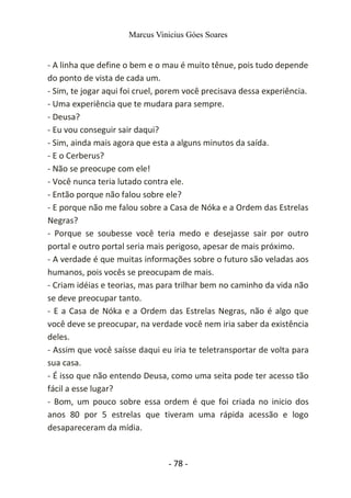 Marcus Vinicius Góes Soares
- A linha que define o bem e o mau é muito tênue, pois tudo depende
do ponto de vista de cada um.
- Sim, te jogar aqui foi cruel, porem você precisava dessa experiência.
- Uma experiência que te mudara para sempre.
- Deusa?
- Eu vou conseguir sair daqui?
- Sim, ainda mais agora que esta a alguns minutos da saída.
- E o Cerberus?
- Não se preocupe com ele!
- Você nunca teria lutado contra ele.
- Então porque não falou sobre ele?
- E porque não me falou sobre a Casa de Nóka e a Ordem das Estrelas
Negras?
- Porque se soubesse você teria medo e desejasse sair por outro
portal e outro portal seria mais perigoso, apesar de mais próximo.
- A verdade é que muitas informações sobre o futuro são veladas aos
humanos, pois vocês se preocupam de mais.
- Criam idéias e teorias, mas para trilhar bem no caminho da vida não
se deve preocupar tanto.
- E a Casa de Nóka e a Ordem das Estrelas Negras, não é algo que
você deve se preocupar, na verdade você nem iria saber da existência
deles.
- Assim que você saísse daqui eu iria te teletransportar de volta para
sua casa.
- É isso que não entendo Deusa, como uma seita pode ter acesso tão
fácil a esse lugar?
- Bom, um pouco sobre essa ordem é que foi criada no inicio dos
anos 80 por 5 estrelas que tiveram uma rápida acessão e logo
desapareceram da mídia.
- 78 -
 