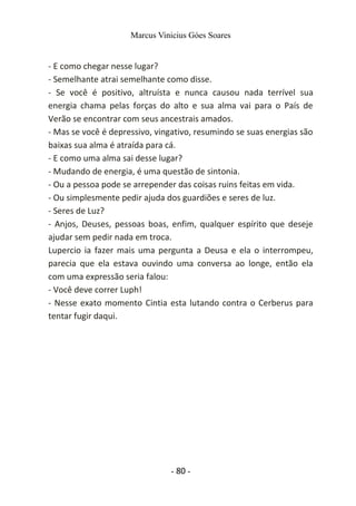 Marcus Vinicius Góes Soares
- E como chegar nesse lugar?
- Semelhante atrai semelhante como disse.
- Se você é positivo, altruísta e nunca causou nada terrível sua
energia chama pelas forças do alto e sua alma vai para o País de
Verão se encontrar com seus ancestrais amados.
- Mas se você é depressivo, vingativo, resumindo se suas energias são
baixas sua alma é atraída para cá.
- E como uma alma sai desse lugar?
- Mudando de energia, é uma questão de sintonia.
- Ou a pessoa pode se arrepender das coisas ruins feitas em vida.
- Ou simplesmente pedir ajuda dos guardiões e seres de luz.
- Seres de Luz?
- Anjos, Deuses, pessoas boas, enfim, qualquer espírito que deseje
ajudar sem pedir nada em troca.
Lupercio ia fazer mais uma pergunta a Deusa e ela o interrompeu,
parecia que ela estava ouvindo uma conversa ao longe, então ela
com uma expressão seria falou:
- Você deve correr Luph!
- Nesse exato momento Cintia esta lutando contra o Cerberus para
tentar fugir daqui.
- 80 -
 