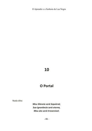 O Aprendiz e a Senhora da Lua Negra
10
O Portal
Nada dito:
Meu Silencio será Sepulcral,
Sua ignorância será eterna,
Meu ato será Irreversível.
- 81 -
 