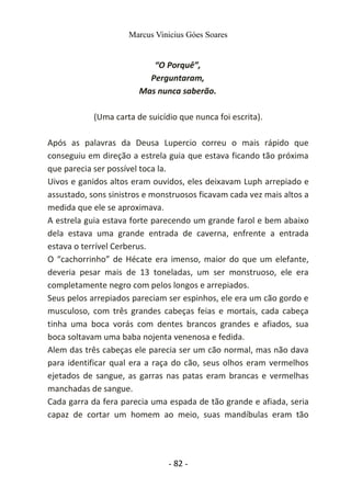 Marcus Vinicius Góes Soares
“O Porquê”,
Perguntaram,
Mas nunca saberão.
(Uma carta de suicídio que nunca foi escrita).
Após as palavras da Deusa Lupercio correu o mais rápido que
conseguiu em direção a estrela guia que estava ficando tão próxima
que parecia ser possível toca la.
Uivos e ganidos altos eram ouvidos, eles deixavam Luph arrepiado e
assustado, sons sinistros e monstruosos ficavam cada vez mais altos a
medida que ele se aproximava.
A estrela guia estava forte parecendo um grande farol e bem abaixo
dela estava uma grande entrada de caverna, enfrente a entrada
estava o terrível Cerberus.
O “cachorrinho” de Hécate era imenso, maior do que um elefante,
deveria pesar mais de 13 toneladas, um ser monstruoso, ele era
completamente negro com pelos longos e arrepiados.
Seus pelos arrepiados pareciam ser espinhos, ele era um cão gordo e
musculoso, com três grandes cabeças feias e mortais, cada cabeça
tinha uma boca vorás com dentes brancos grandes e afiados, sua
boca soltavam uma baba nojenta venenosa e fedida.
Alem das três cabeças ele parecia ser um cão normal, mas não dava
para identificar qual era a raça do cão, seus olhos eram vermelhos
ejetados de sangue, as garras nas patas eram brancas e vermelhas
manchadas de sangue.
Cada garra da fera parecia uma espada de tão grande e afiada, seria
capaz de cortar um homem ao meio, suas mandíbulas eram tão
- 82 -
 