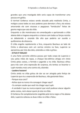 O Aprendiz e a Senhora da Lua Negra
grandes que uma mastigada dele seria capaz de transformar uma
pessoa em geléia.
O terrível Cerberus estava sendo atacado pela malévola Cintia, a
maligna usava todos os seus poderes para derrotar a fera, ela estava
amarrando ele com viscosos e pegajosos “tentáculos” feitos de
gosma negra que saia do chão.
Enquanto o cão monstruoso era amordaçado e aprisionado o chão
abaixo dele o tragava enquanto a criatura com todas as forças resistia
se debatendo e uivando tão alto que poderia ser ouvido a
quilômetros de distancia.
O chão engolia rapidamente a fera, enquanto Bauhaus ao lado de
Cintia o observava com um sorriso sinistro na face, Lupercio se
aproximou por trás dos dois, estendeu a mão e gritou:
- ICTUS ET MALAS!
E uma forte corrente elétrica passou por todo corpo de Lupercio e
saiu pelas mãos do rapaz, o choque bio-elétrico atingiu em cheio
Cintia pelas costas, a ferindo e jogando a no chão. Bauhaus olhou
para trás com uma expressão de surpresa, ela tentou se levantar e
Luph mandou mais uma contra ela, dizendo:
- Laedere hostem!
Cintia ainda no chão gritou de dor ao ser atingida pelo feitiço de
Lupercio que viu a expressão de Bauhaus, não gostando falou:
- Porque essa cara?
- Achou que eu nunca iria conseguir chegar aqui?
- Eu sempre soube que você iria chegar aqui Luph.
- A verdade é que eu nunca esperei que você pudesse atacar alguém
pelas costas, nem atacar quem já esta no chão.
O Cerberus foi completamente engolido pela terra negra e fria abaixo
dele, Lupercio colocou as duas mãos no chão e falou:
- 83 -
 