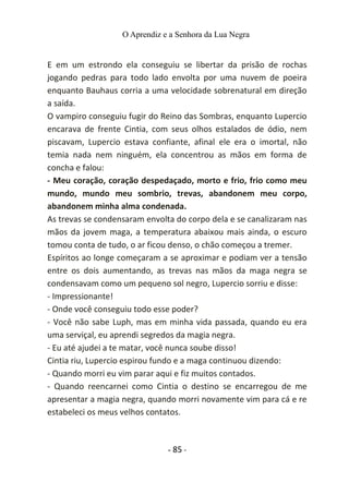 O Aprendiz e a Senhora da Lua Negra
E em um estrondo ela conseguiu se libertar da prisão de rochas
jogando pedras para todo lado envolta por uma nuvem de poeira
enquanto Bauhaus corria a uma velocidade sobrenatural em direção
a saída.
O vampiro conseguiu fugir do Reino das Sombras, enquanto Lupercio
encarava de frente Cintia, com seus olhos estalados de ódio, nem
piscavam, Lupercio estava confiante, afinal ele era o imortal, não
temia nada nem ninguém, ela concentrou as mãos em forma de
concha e falou:
- Meu coração, coração despedaçado, morto e frio, frio como meu
mundo, mundo meu sombrio, trevas, abandonem meu corpo,
abandonem minha alma condenada.
As trevas se condensaram envolta do corpo dela e se canalizaram nas
mãos da jovem maga, a temperatura abaixou mais ainda, o escuro
tomou conta de tudo, o ar ficou denso, o chão começou a tremer.
Espíritos ao longe começaram a se aproximar e podiam ver a tensão
entre os dois aumentando, as trevas nas mãos da maga negra se
condensavam como um pequeno sol negro, Lupercio sorriu e disse:
- Impressionante!
- Onde você conseguiu todo esse poder?
- Você não sabe Luph, mas em minha vida passada, quando eu era
uma serviçal, eu aprendi segredos da magia negra.
- Eu até ajudei a te matar, você nunca soube disso!
Cintia riu, Lupercio espirou fundo e a maga continuou dizendo:
- Quando morri eu vim parar aqui e fiz muitos contados.
- Quando reencarnei como Cintia o destino se encarregou de me
apresentar a magia negra, quando morri novamente vim para cá e re
estabeleci os meus velhos contatos.
- 85 -
 