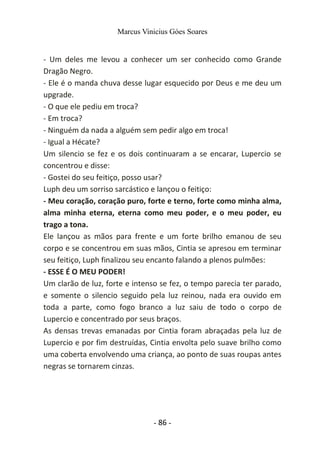 Marcus Vinicius Góes Soares
- Um deles me levou a conhecer um ser conhecido como Grande
Dragão Negro.
- Ele é o manda chuva desse lugar esquecido por Deus e me deu um
upgrade.
- O que ele pediu em troca?
- Em troca?
- Ninguém da nada a alguém sem pedir algo em troca!
- Igual a Hécate?
Um silencio se fez e os dois continuaram a se encarar, Lupercio se
concentrou e disse:
- Gostei do seu feitiço, posso usar?
Luph deu um sorriso sarcástico e lançou o feitiço:
- Meu coração, coração puro, forte e terno, forte como minha alma,
alma minha eterna, eterna como meu poder, e o meu poder, eu
trago a tona.
Ele lançou as mãos para frente e um forte brilho emanou de seu
corpo e se concentrou em suas mãos, Cintia se apresou em terminar
seu feitiço, Luph finalizou seu encanto falando a plenos pulmões:
- ESSE É O MEU PODER!
Um clarão de luz, forte e intenso se fez, o tempo parecia ter parado,
e somente o silencio seguido pela luz reinou, nada era ouvido em
toda a parte, como fogo branco a luz saiu de todo o corpo de
Lupercio e concentrado por seus braços.
As densas trevas emanadas por Cintia foram abraçadas pela luz de
Lupercio e por fim destruídas, Cintia envolta pelo suave brilho como
uma coberta envolvendo uma criança, ao ponto de suas roupas antes
negras se tornarem cinzas.
- 86 -
 