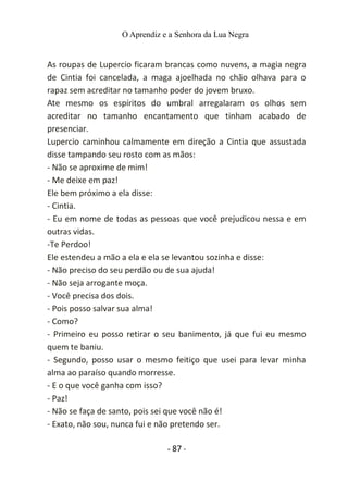 O Aprendiz e a Senhora da Lua Negra
As roupas de Lupercio ficaram brancas como nuvens, a magia negra
de Cintia foi cancelada, a maga ajoelhada no chão olhava para o
rapaz sem acreditar no tamanho poder do jovem bruxo.
Ate mesmo os espíritos do umbral arregalaram os olhos sem
acreditar no tamanho encantamento que tinham acabado de
presenciar.
Lupercio caminhou calmamente em direção a Cintia que assustada
disse tampando seu rosto com as mãos:
- Não se aproxime de mim!
- Me deixe em paz!
Ele bem próximo a ela disse:
- Cintia.
- Eu em nome de todas as pessoas que você prejudicou nessa e em
outras vidas.
-Te Perdoo!
Ele estendeu a mão a ela e ela se levantou sozinha e disse:
- Não preciso do seu perdão ou de sua ajuda!
- Não seja arrogante moça.
- Você precisa dos dois.
- Pois posso salvar sua alma!
- Como?
- Primeiro eu posso retirar o seu banimento, já que fui eu mesmo
quem te baniu.
- Segundo, posso usar o mesmo feitiço que usei para levar minha
alma ao paraíso quando morresse.
- E o que você ganha com isso?
- Paz!
- Não se faça de santo, pois sei que você não é!
- Exato, não sou, nunca fui e não pretendo ser.
- 87 -
 