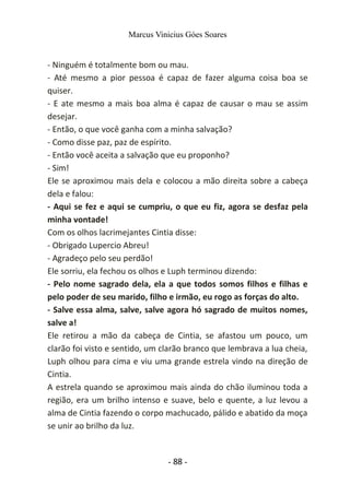 Marcus Vinicius Góes Soares
- Ninguém é totalmente bom ou mau.
- Até mesmo a pior pessoa é capaz de fazer alguma coisa boa se
quiser.
- E ate mesmo a mais boa alma é capaz de causar o mau se assim
desejar.
- Então, o que você ganha com a minha salvação?
- Como disse paz, paz de espírito.
- Então você aceita a salvação que eu proponho?
- Sim!
Ele se aproximou mais dela e colocou a mão direita sobre a cabeça
dela e falou:
- Aqui se fez e aqui se cumpriu, o que eu fiz, agora se desfaz pela
minha vontade!
Com os olhos lacrimejantes Cintia disse:
- Obrigado Lupercio Abreu!
- Agradeço pelo seu perdão!
Ele sorriu, ela fechou os olhos e Luph terminou dizendo:
- Pelo nome sagrado dela, ela a que todos somos filhos e filhas e
pelo poder de seu marido, filho e irmão, eu rogo as forças do alto.
- Salve essa alma, salve, salve agora hó sagrado de muitos nomes,
salve a!
Ele retirou a mão da cabeça de Cintia, se afastou um pouco, um
clarão foi visto e sentido, um clarão branco que lembrava a lua cheia,
Luph olhou para cima e viu uma grande estrela vindo na direção de
Cintia.
A estrela quando se aproximou mais ainda do chão iluminou toda a
região, era um brilho intenso e suave, belo e quente, a luz levou a
alma de Cintia fazendo o corpo machucado, pálido e abatido da moça
se unir ao brilho da luz.
- 88 -
 