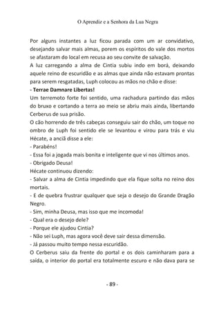 O Aprendiz e a Senhora da Lua Negra
Por alguns instantes a luz ficou parada com um ar convidativo,
desejando salvar mais almas, porem os espíritos do vale dos mortos
se afastaram do local em recusa ao seu convite de salvação.
A luz carregando a alma de Cintia subiu indo em borá, deixando
aquele reino de escuridão e as almas que ainda não estavam prontas
para serem resgatadas, Luph colocou as mãos no chão e disse:
- Terrae Damnare Libertas!
Um terremoto forte foi sentido, uma rachadura partindo das mãos
do bruxo e cortando a terra ao meio se abriu mais ainda, libertando
Cerberus de sua prisão.
O cão horrendo de três cabeças conseguiu sair do chão, um toque no
ombro de Luph foi sentido ele se levantou e virou para trás e viu
Hécate, a anciã disse a ele:
- Parabéns!
- Essa foi a jogada mais bonita e inteligente que vi nos últimos anos.
- Obrigado Deusa!
Hécate continuou dizendo:
- Salvar a alma de Cintia impedindo que ela fique solta no reino dos
mortais.
- E de quebra frustrar qualquer que seja o desejo do Grande Dragão
Negro.
- Sim, minha Deusa, mas isso que me incomoda!
- Qual era o desejo dele?
- Porque ele ajudou Cintia?
- Não sei Luph, mas agora você deve sair dessa dimensão.
- Já passou muito tempo nessa escuridão.
O Cerberus saiu da frente do portal e os dois caminharam para a
saída, o interior do portal era totalmente escuro e não dava para se
- 89 -
 