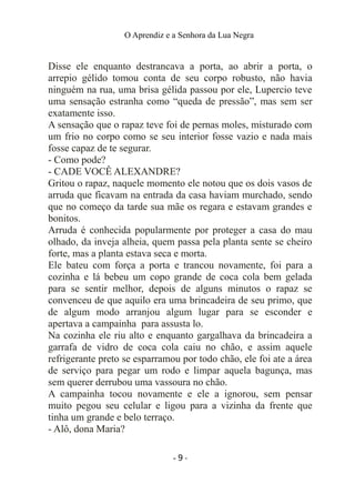 O Aprendiz e a Senhora da Lua Negra
Disse ele enquanto destrancava a porta, ao abrir a porta, o
arrepio gélido tomou conta de seu corpo robusto, não havia
ninguém na rua, uma brisa gélida passou por ele, Lupercio teve
uma sensação estranha como “queda de pressão”, mas sem ser
exatamente isso.
A sensação que o rapaz teve foi de pernas moles, misturado com
um frio no corpo como se seu interior fosse vazio e nada mais
fosse capaz de te segurar.
- Como pode?
- CADE VOCÊ ALEXANDRE?
Gritou o rapaz, naquele momento ele notou que os dois vasos de
arruda que ficavam na entrada da casa haviam murchado, sendo
que no começo da tarde sua mãe os regara e estavam grandes e
bonitos.
Arruda é conhecida popularmente por proteger a casa do mau
olhado, da inveja alheia, quem passa pela planta sente se cheiro
forte, mas a planta estava seca e morta.
Ele bateu com força a porta e trancou novamente, foi para a
cozinha e lá bebeu um copo grande de coca cola bem gelada
para se sentir melhor, depois de alguns minutos o rapaz se
convenceu de que aquilo era uma brincadeira de seu primo, que
de algum modo arranjou algum lugar para se esconder e
apertava a campainha para assusta lo.
Na cozinha ele riu alto e enquanto gargalhava da brincadeira a
garrafa de vidro de coca cola caiu no chão, e assim aquele
refrigerante preto se esparramou por todo chão, ele foi ate a área
de serviço para pegar um rodo e limpar aquela bagunça, mas
sem querer derrubou uma vassoura no chão.
A campainha tocou novamente e ele a ignorou, sem pensar
muito pegou seu celular e ligou para a vizinha da frente que
tinha um grande e belo terraço.
- Alô, dona Maria?
- 9 -
 