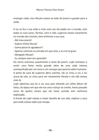 Marcus Vinicius Góes Soares
enxergar nada, mas Hécate estava ao lado do jovem o guiado para a
saída.
A luz se fez a sua volta e mais uma vez ele podia ver o mundo, com
todas as suas cores, formas, sons e vida, Lupercio estava novamente
no mundo dos mortais, bem enfrente a sua casa.
- Até meu jovem!
- Espere minha Deusa!
- Como posso te agradecer?
- Apenas continue na estrada em que esta, e eu irei te guiar.
- Obrigado Hécate!
- Eu sempre serei seu aprendiz!
Ela sorriu acariciou suavemente o rosto do jovem, Luph começou a
sentir uma fome muito grande alem de uma cede intensa
acompanhada por um sono e um cansaço que parecia sobre humano.
A porta da casa de Lupercio abriu sozinha, ele se virou e viu a luz
acesa da sala, se virou para ver novamente Hécate e ela não estava
mais lá.
Luph adentrou seu lar e viu seus pais olhando um velho álbum de
fotos, da época em que ele era uma criança na creche, havia passado
cerca de quatro meses que ele havia sumido sem nenhuma
explicação.
A frente de Luph estava o maior desafio de sua vida, explicar a seus
pais onde estava todo esse tempo.
- 90 -
 