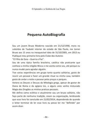 O Aprendiz e a Senhora da Lua Negra
Pequena AutoBiografia
Sou um jovem Bruxo Moderno nascido em 21/12/1990, moro no
subúrbio de Taubaté interior do estado de São Paulo, me tornei
Bruxo aos 15 anos na inesquecível data de 31/10/2005, em 2013 eu
Publiquei meu primeiro livro pelo Clube dos Autores
“O Filho de Gaia – Guerra e Paz”.
Sou de uma típica família brasileira, católica não praticante que
conhece a minha religião Wicca e me aceita como sou, até porque eu
nunca mudei para agradar alguém.
Tive varias experiências em grupo tanto quanto solitárias, gosto de
reunir um pessoal e fazer um grande ritual na minha casa, também
gosto de andar a noite e passear pelas praças e parques.
Venero os Deuses e Deusas da Mitologia grega, apesar de gostar de
Diana de Roma e da egípcia Isis, a alguns anos venho misturado
Magia dos Dragões as minhas praticas pessoais.
Me defino como eclético e atualmente sou um bruxo solitário, não
faço parte de nenhuma tradição, coven ou organização, lembrando
que esse livro foi concluído em 21/02/2014, dependendo de quando
o leitor terminar de ler esse livro eu posso ter me “definido” por
assim dizer.
- 91 -
 
