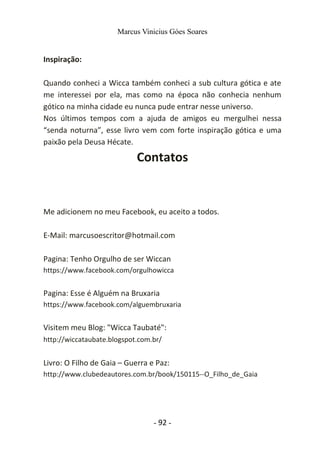 Marcus Vinicius Góes Soares
Inspiração:
Quando conheci a Wicca também conheci a sub cultura gótica e ate
me interessei por ela, mas como na época não conhecia nenhum
gótico na minha cidade eu nunca pude entrar nesse universo.
Nos últimos tempos com a ajuda de amigos eu mergulhei nessa
“senda noturna”, esse livro vem com forte inspiração gótica e uma
paixão pela Deusa Hécate.
Contatos
Me adicionem no meu Facebook, eu aceito a todos.
E-Mail: marcusoescritor@hotmail.com
Pagina: Tenho Orgulho de ser Wiccan
https://www.facebook.com/orgulhowicca
Pagina: Esse é Alguém na Bruxaria
https://www.facebook.com/alguembruxaria
Visitem meu Blog: "Wicca Taubaté":
http://wiccataubate.blogspot.com.br/
Livro: O Filho de Gaia – Guerra e Paz:
http://www.clubedeautores.com.br/book/150115--O_Filho_de_Gaia
- 92 -
 