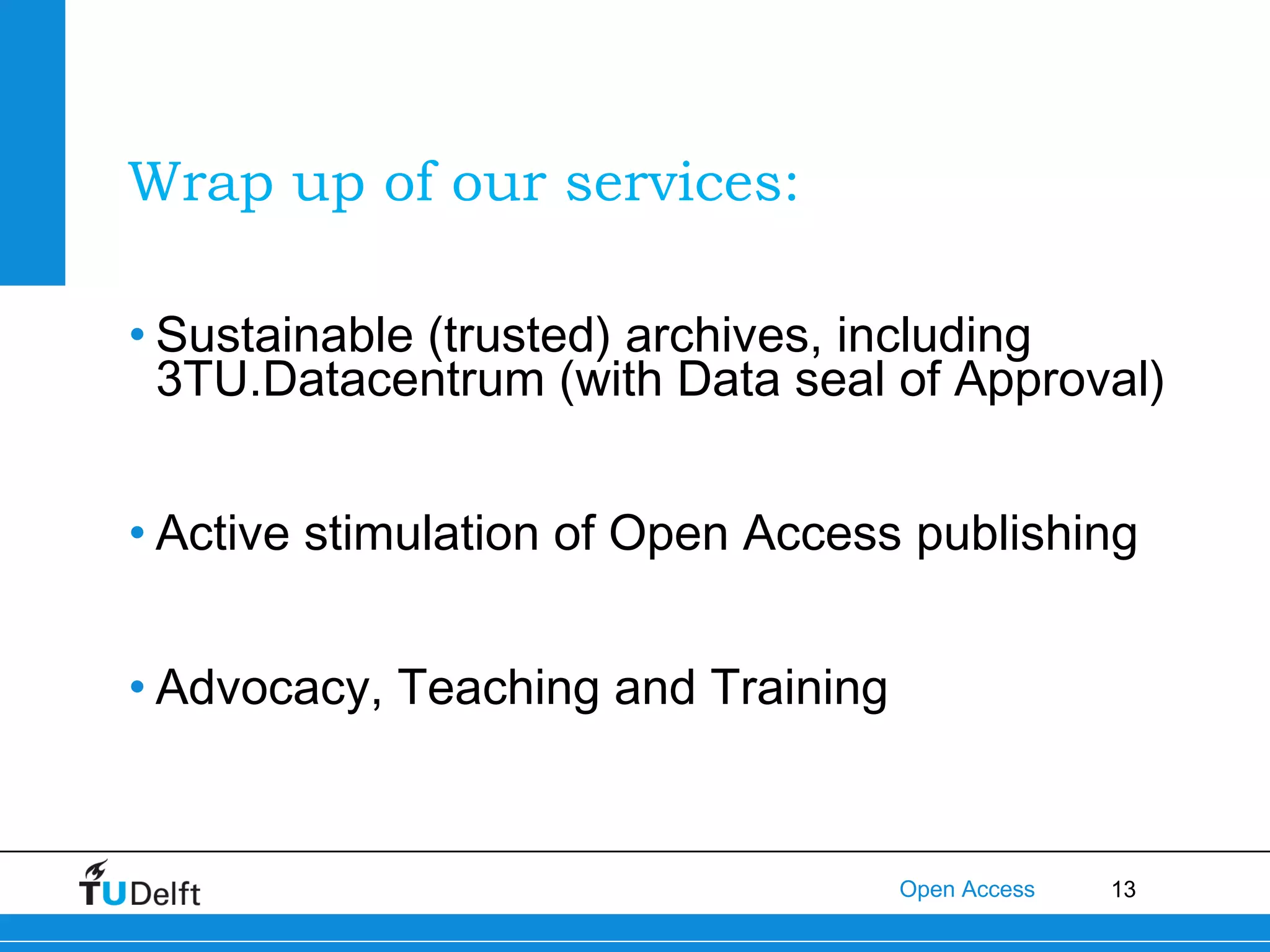 Wrap up of our services:
• Sustainable (trusted) archives, including
3TU.Datacentrum (with Data seal of Approval)
• Active stimulation of Open Access publishing
• Advocacy, Teaching and Training

Open Access

13

 