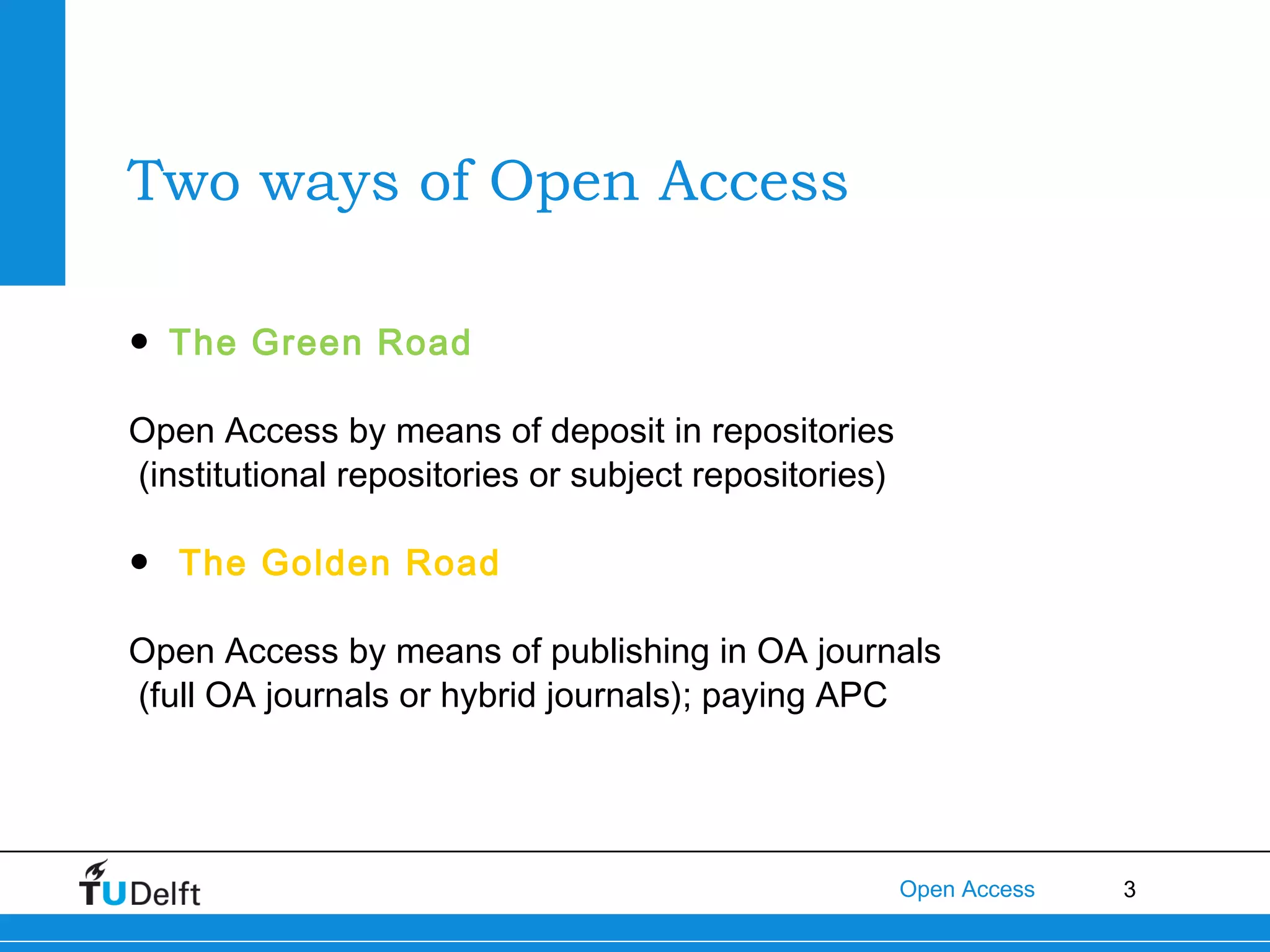 Two ways of Open Access
● The Green Road
Open Access by means of deposit in repositories
(institutional repositories or subject repositories)
● The Golden Road
Open Access by means of publishing in OA journals
(full OA journals or hybrid journals); paying APC

Open Access

3

 