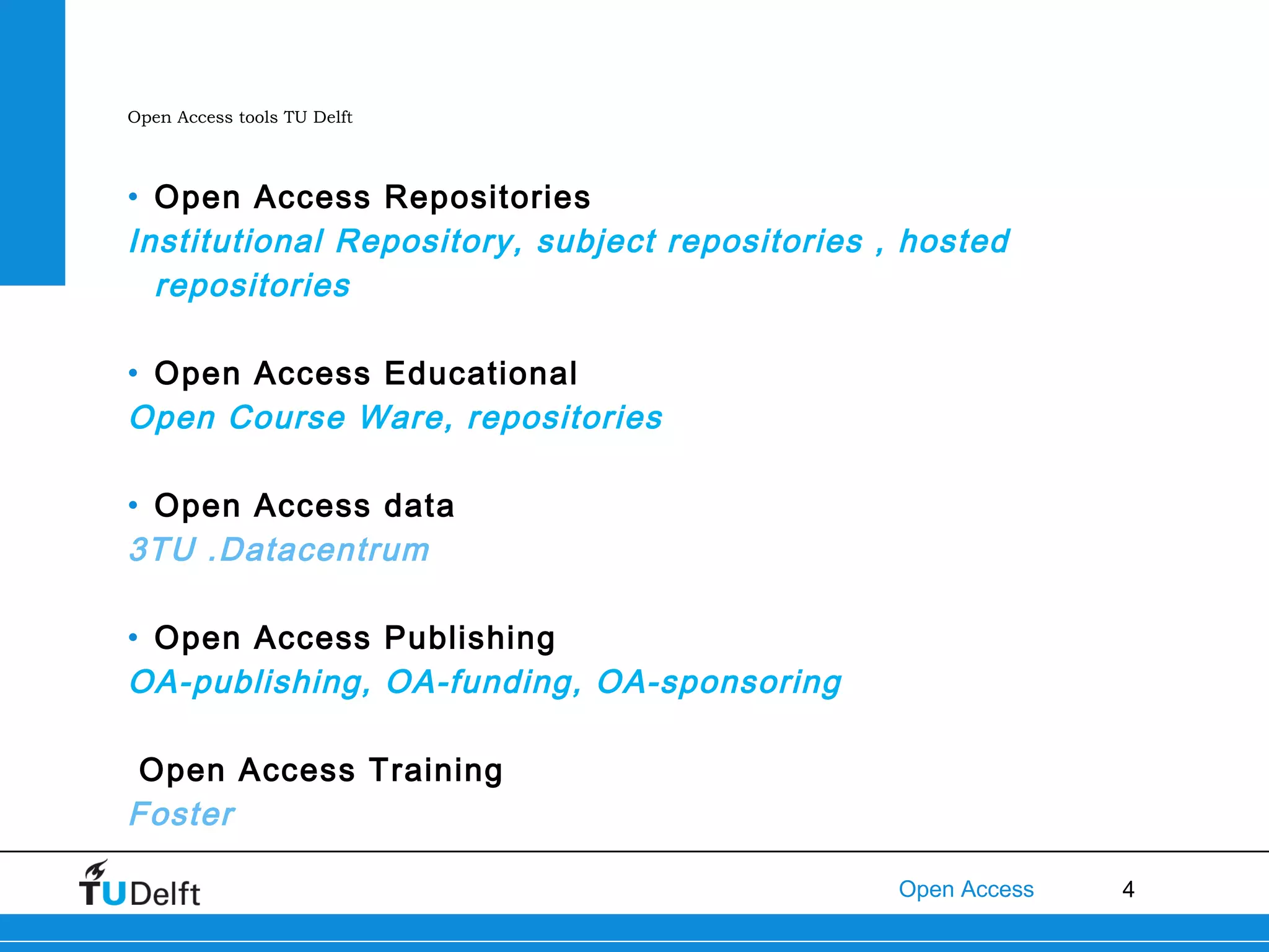 Open Access tools TU Delft

• Open Access Repositories
Institutional Repository, subject repositories , hosted
repositories
• Open Access Educational
Open Course Ware, repositories
• Open Access data
3TU .Datacentrum
• Open Access Publishing
OA-publishing, OA-funding, OA-sponsoring
Open Access Training
Foster
Open Access

4

 