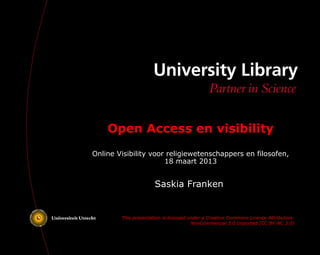 Open Access en visibility
Online Visibility voor religiewetenschappers en filosofen,
                      18 maart 2013


                      Saskia Franken


        This presentation is licensed under a Creative Commons Licence Attribution-
                                       NonCommercial 3.0 Unported (CC BY-NC 3.0)
 