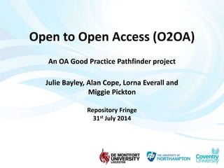 Open to Open Access (O2OA) 
An OA Good Practice Pathfinder project 
Julie Bayley, Alan Cope, Lorna Everall and 
Miggie Pickton 
Repository Fringe 
31st July 2014 
 