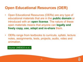 Open Educational Resources (OER)
• Open Educational Resources (OERs) are any type of
educational materials that are in the public domain or
introduced with an open license. The nature of these
open materials means that anyone can legally and
freely copy, use, adapt and re-share them.
• OERs range from textbooks to curricula, syllabi, lecture
notes, assignments, tests, projects, audio, video and
animation.
26
Source: UNESCO (n.d.)
 