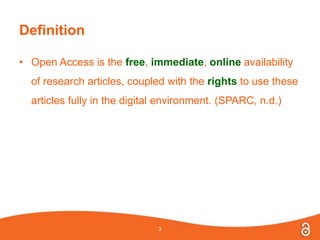 Definition
• Open Access is the free, immediate, online availability
of research articles, coupled with the rights to use these
articles fully in the digital environment. (SPARC, n.d.)
3
 
