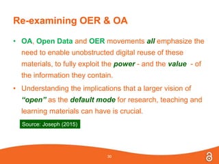 Re-examining OER & OA
• OA, Open Data and OER movements all emphasize the
need to enable unobstructed digital reuse of these
materials, to fully exploit the power - and the value - of
the information they contain.
• Understanding the implications that a larger vision of
“open” as the default mode for research, teaching and
learning materials can have is crucial.
30
Source: Joseph (2015)
 