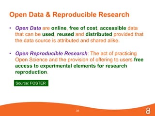 Open Data & Reproducible Research
• Open Data are online, free of cost, accessible data
that can be used, reused and distributed provided that
the data source is attributed and shared alike.
• Open Reproducible Research: The act of practicing
Open Science and the provision of offering to users free
access to experimental elements for research
reproduction.
38
Source: FOSTER
 